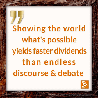 Showing the world what's possible yields faster dividends than endless discourse and debate